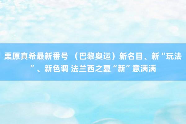 栗原真希最新番号 （巴黎奥运）新名目、新“玩法”、新色调 法兰西之夏“新”意满满