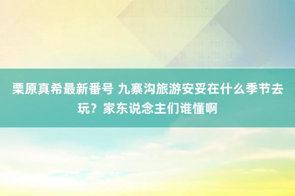 栗原真希最新番号 九寨沟旅游安妥在什么季节去玩？家东说念主们谁懂啊