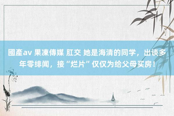 國產av 果凍傳媒 肛交 她是海清的同学，出谈多年零绯闻，接“烂片”仅仅为给父母买房！