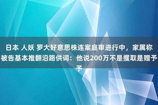 日本 人妖 罗大好意思株连案庭审进行中，家属称被告基本推翻沿路供词：他说200万不是攫取是赠予