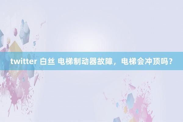 twitter 白丝 电梯制动器故障，电梯会冲顶吗？