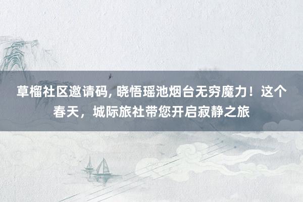 草榴社区邀请码， 晓悟瑶池烟台无穷魔力！这个春天，城际旅社带您开启寂静之旅
