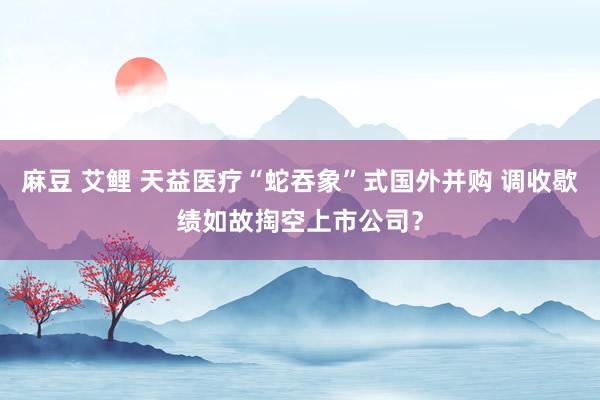 麻豆 艾鲤 天益医疗“蛇吞象”式国外并购 调收歇绩如故掏空上市公司？