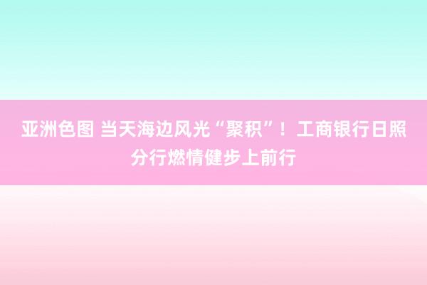 亚洲色图 当天海边风光“聚积”！工商银行日照分行燃情健步上前行