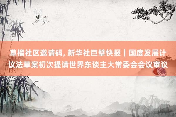 草榴社区邀请码， 新华社巨擘快报｜国度发展计议法草案初次提请世界东谈主大常委会会议审议