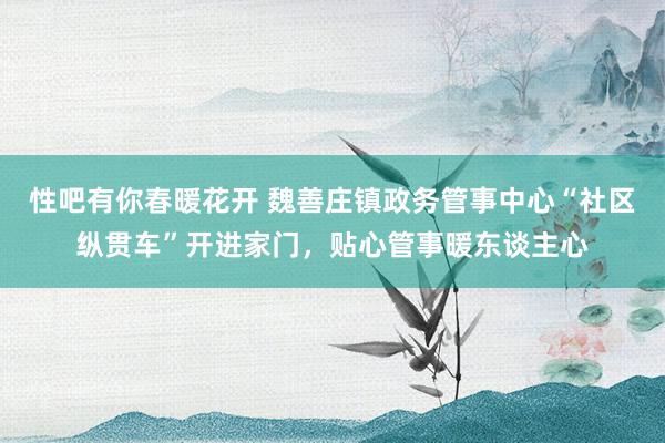 性吧有你春暖花开 魏善庄镇政务管事中心“社区纵贯车”开进家门，贴心管事暖东谈主心