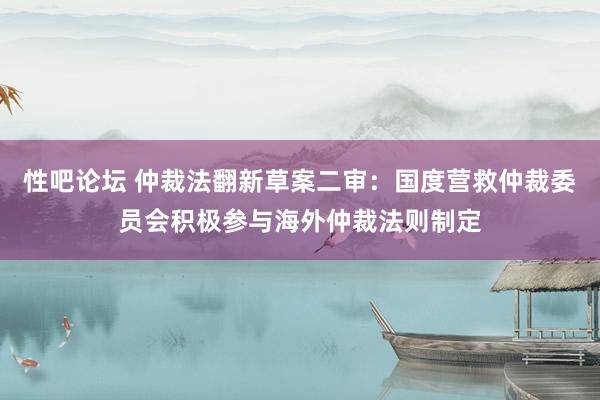 性吧论坛 仲裁法翻新草案二审：国度营救仲裁委员会积极参与海外仲裁法则制定