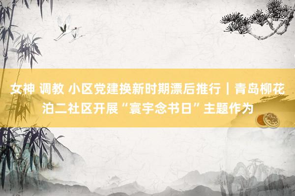 女神 调教 小区党建换新时期漂后推行｜青岛柳花泊二社区开展“寰宇念书日”主题作为