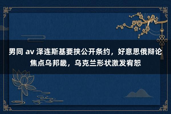 男同 av 泽连斯基要挟公开条约，好意思俄辩论焦点乌邦畿，乌克兰形状激发宥恕