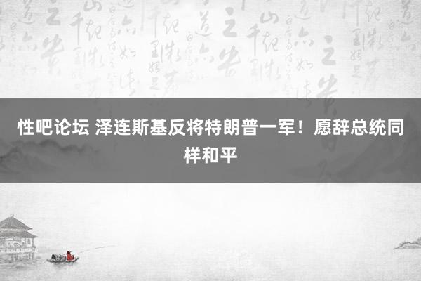 性吧论坛 泽连斯基反将特朗普一军！愿辞总统同样和平
