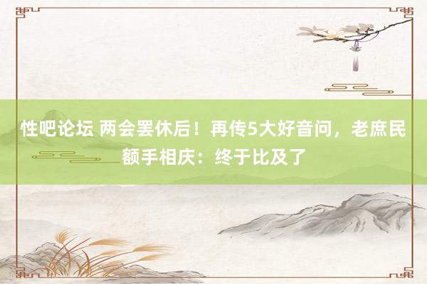 性吧论坛 两会罢休后！再传5大好音问，老庶民额手相庆：终于比及了