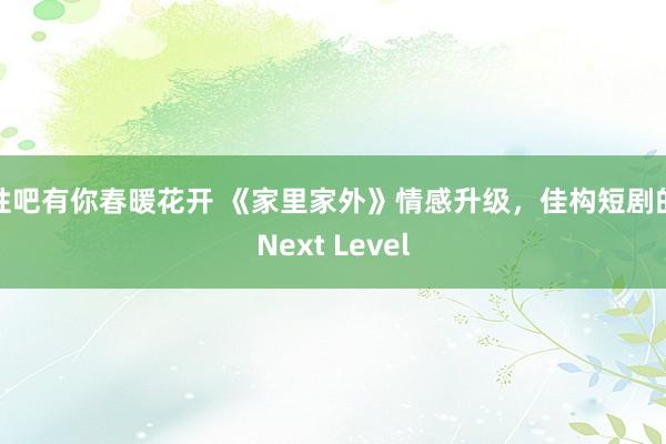 性吧有你春暖花开 《家里家外》情感升级，佳构短剧的Next Level