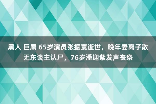 黑人 巨屌 65岁演员张振寰逝世，晚年妻离子散无东谈主认尸，76岁潘迎紫发声丧祭