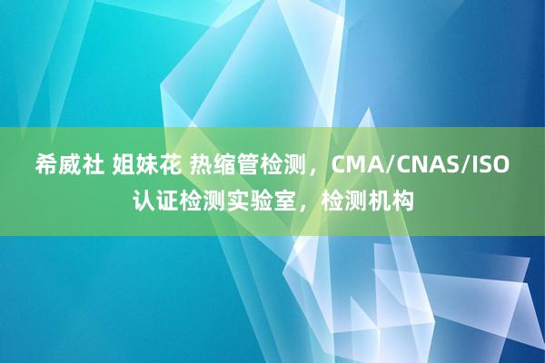 希威社 姐妹花 热缩管检测，CMA/CNAS/ISO认证检测实验室，检测机构