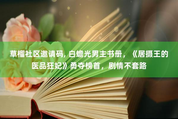 草榴社区邀请码， 白蟾光男主书册，《居摄王的医品狂妃》勇夺榜首，剧情不套路
