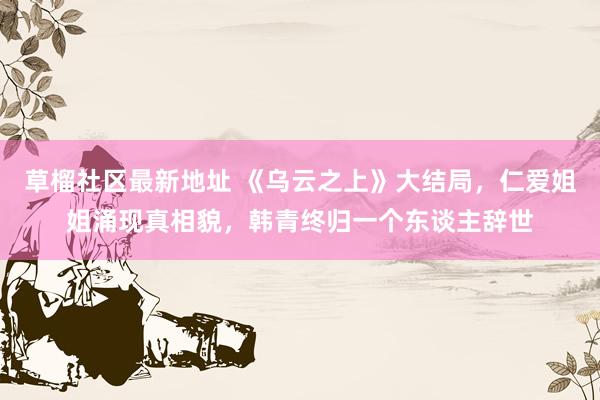 草榴社区最新地址 《乌云之上》大结局，仁爱姐姐涌现真相貌，韩青终归一个东谈主辞世