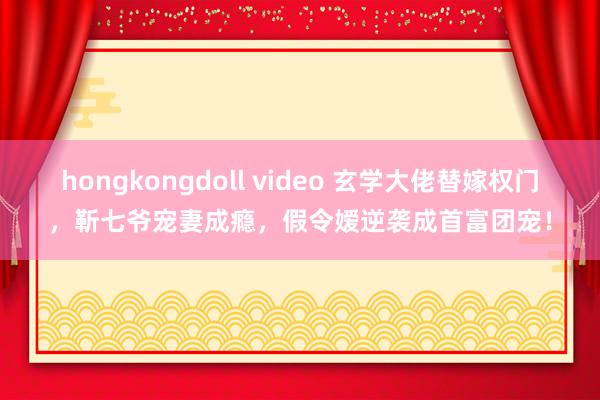 hongkongdoll video 玄学大佬替嫁权门，靳七爷宠妻成瘾，假令嫒逆袭成首富团宠！