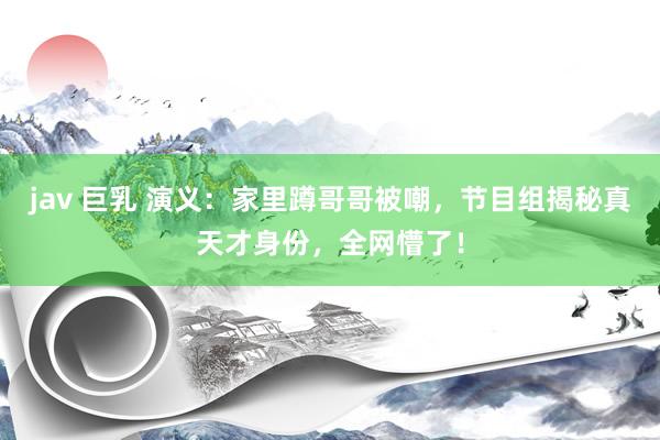 jav 巨乳 演义：家里蹲哥哥被嘲，节目组揭秘真天才身份，全网懵了！