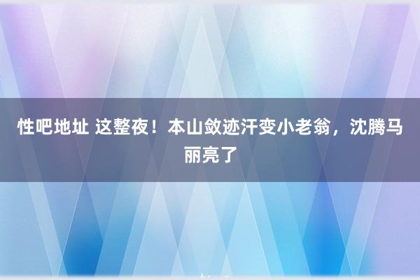 性吧地址 这整夜！本山敛迹汗变小老翁，沈腾马丽亮了