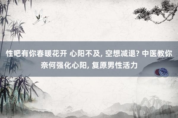 性吧有你春暖花开 心阳不及， 空想减退? 中医教你奈何强化心阳， 复原男性活力