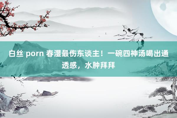 白丝 porn 春湿最伤东谈主！一碗四神汤喝出通透感，水肿拜拜