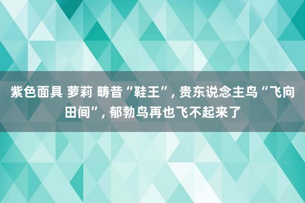 紫色面具 萝莉 畴昔“鞋王”， 贵东说念主鸟“飞向田间”， 郁勃鸟再也飞不起来了