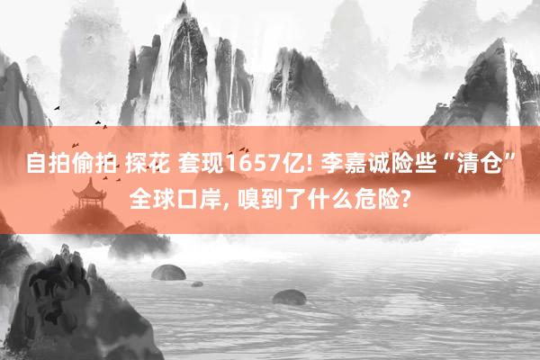 自拍偷拍 探花 套现1657亿! 李嘉诚险些“清仓”全球口岸， 嗅到了什么危险?
