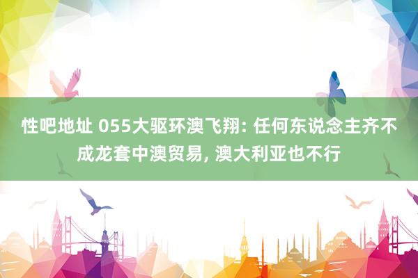 性吧地址 055大驱环澳飞翔: 任何东说念主齐不成龙套中澳贸易， 澳大利亚也不行