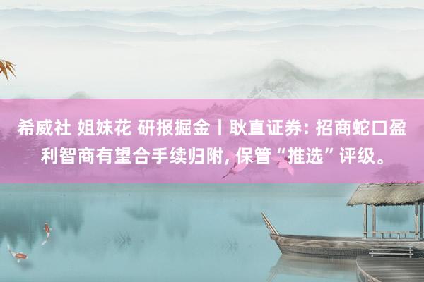 希威社 姐妹花 研报掘金丨耿直证券: 招商蛇口盈利智商有望合手续归附， 保管“推选”评级。