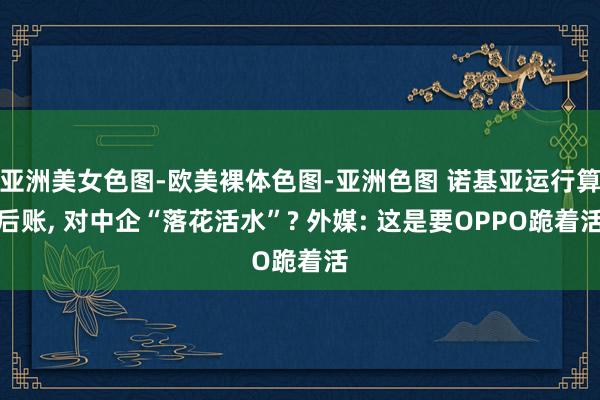 亚洲美女色图-欧美裸体色图-亚洲色图 诺基亚运行算后账， 对中企“落花活水”? 外媒: 这是要OPPO跪着活