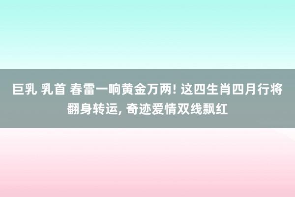 巨乳 乳首 春雷一响黄金万两! 这四生肖四月行将翻身转运, 奇迹爱情双线飘红