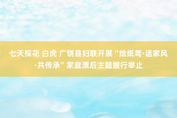 七天探花 白虎 广饶县妇联开展“绘纸鸢·话家风·共传承”家庭漂后主题握行举止