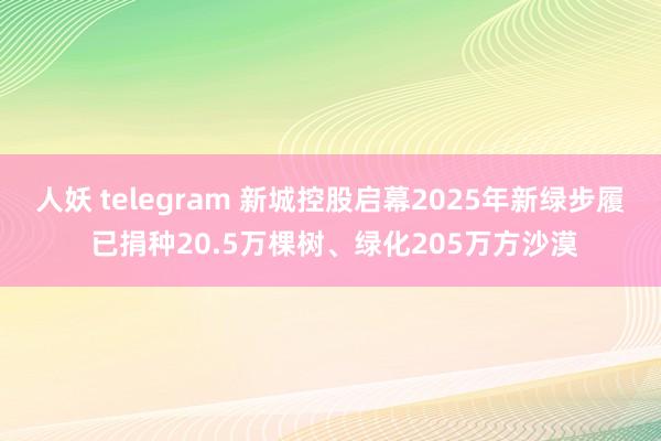 人妖 telegram 新城控股启幕2025年新绿步履 已捐种20.5万棵树、绿化205万方沙漠