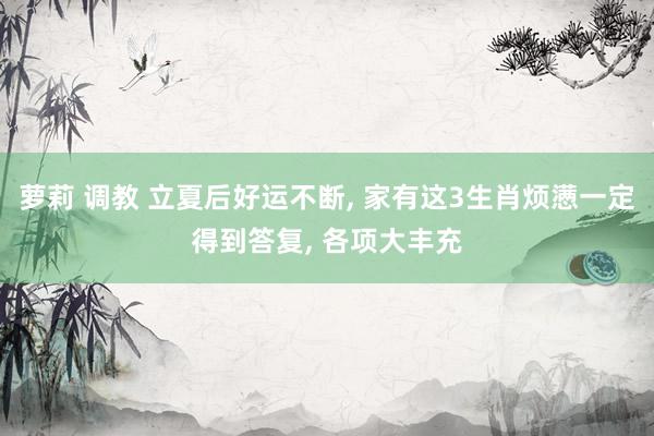 萝莉 调教 立夏后好运不断， 家有这3生肖烦懑一定得到答复， 各项大丰充