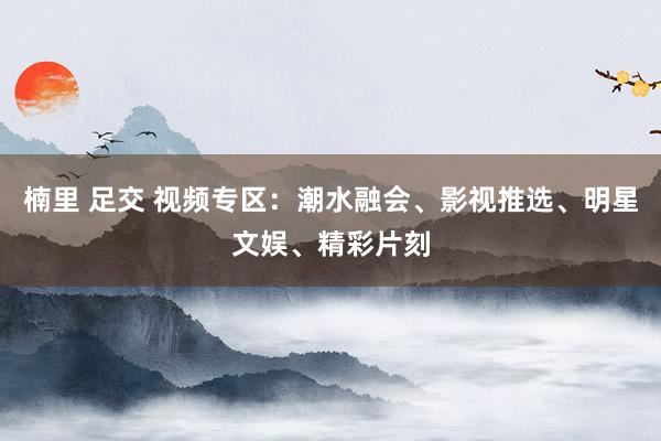 楠里 足交 视频专区：潮水融会、影视推选、明星文娱、精彩片刻
