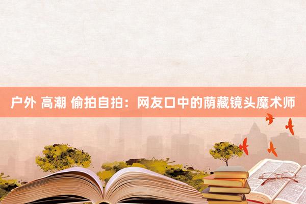 户外 高潮 偷拍自拍：网友口中的荫藏镜头魔术师