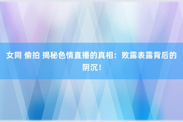 女同 偷拍 揭秘色情直播的真相：败露表露背后的阴沉！