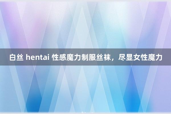 白丝 hentai 性感魔力制服丝袜，尽显女性魔力