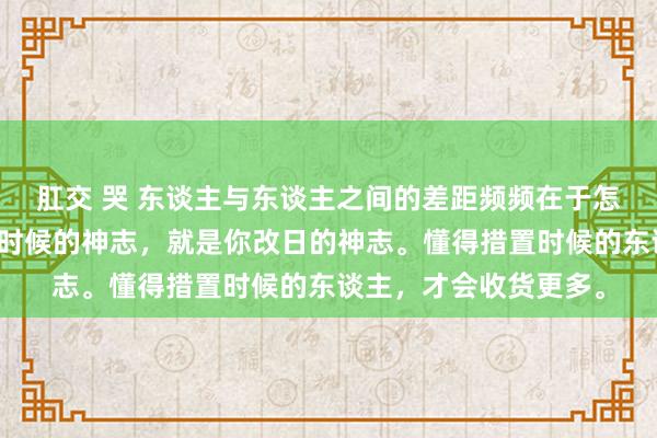 肛交 哭 东谈主与东谈主之间的差距频频在于怎样利用时候。你对待时候的神志，就是你改日的神志。懂得措置时候的东谈主，才会收货更多。