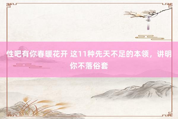 性吧有你春暖花开 这11种先天不足的本领，讲明你不落俗套