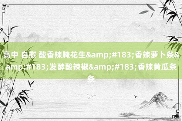高中 自慰 酸香辣腌花生&#183;香辣萝卜条&#183;发酵酸辣椒&#183;香辣黄瓜条