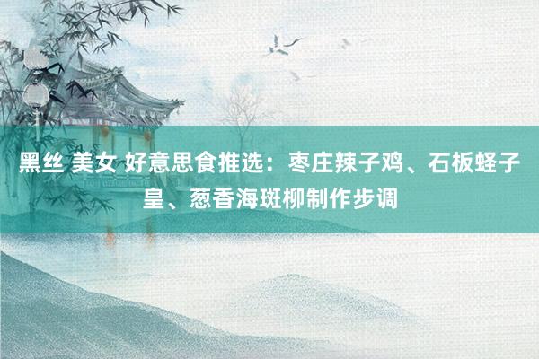 黑丝 美女 好意思食推选：枣庄辣子鸡、石板蛏子皇、葱香海斑柳制作步调