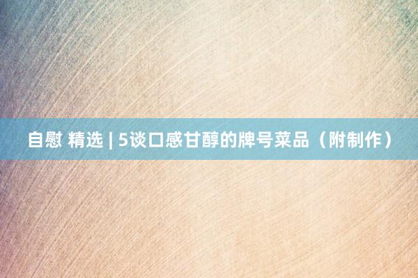 自慰 精选 | 5谈口感甘醇的牌号菜品（附制作）