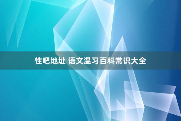 性吧地址 语文温习百科常识大全