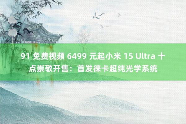 91 免费视频 6499 元起小米 15 Ultra 十点崇敬开售：首发徕卡超纯光学系统