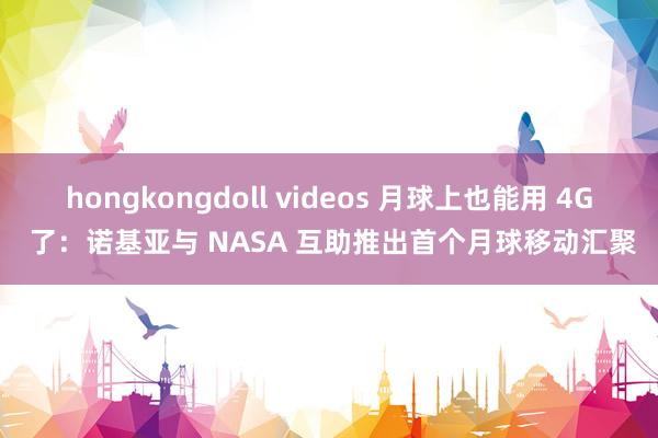 hongkongdoll videos 月球上也能用 4G 了：诺基亚与 NASA 互助推出首个月球移动汇聚