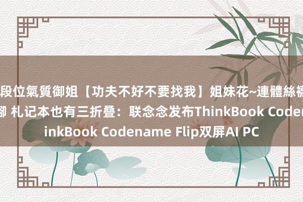 高段位氣質御姐【功夫不好不要找我】姐妹花~連體絲襪~大奶晃動~絲襪騷腳 札记本也有三折叠：联念念发布ThinkBook Codename Flip双屏AI PC